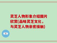 灵芝人物形象介绍图片欣赏(品味灵芝文化，与灵芝人物亲密接触)