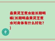 桑黄灵芝煮水能长期喝嘛(长期喝桑黄灵芝煮水对身体有什么好处？)