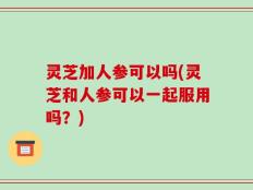灵芝加人参可以吗(灵芝和人参可以一起服用吗？)