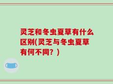 灵芝和冬虫夏草有什么区别(灵芝与冬虫夏草有何不同？)