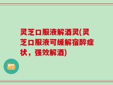灵芝口服液解酒灵(灵芝口服液可缓解宿醉症状，强效解酒)