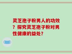 灵芝孢子粉男人的功效？探究灵芝孢子粉对男性健康的益处？