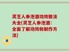 灵芝人参泡酒功效做法大全(灵芝人参泡酒：全面了解功效和制作方法)
