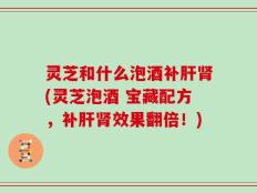 灵芝和什么泡酒补肝肾(灵芝泡酒 宝藏配方，补肝肾效果翻倍！)