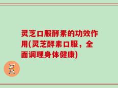 灵芝口服酵素的功效作用(灵芝酵素口服，全面调理身体健康)