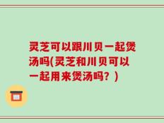 灵芝可以跟川贝一起煲汤吗(灵芝和川贝可以一起用来煲汤吗？)