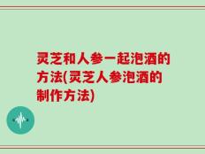 灵芝和人参一起泡酒的方法(灵芝人参泡酒的制作方法)