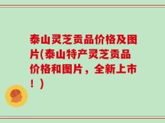 泰山灵芝贡品价格及图片(泰山特产灵芝贡品价格和图片，全新上市！)