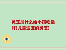 灵芝加什么给小孩吃最好(儿童适宜的灵芝)