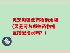 灵芝和哪些药物泡水喝(灵芝可与哪些药物相互搭配泡水喝？)