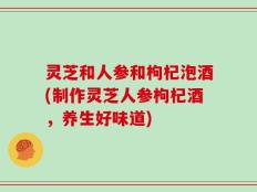 灵芝和人参和枸杞泡酒(制作灵芝人参枸杞酒，养生好味道)