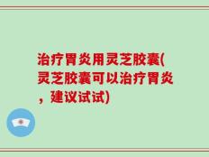 治疗胃炎用灵芝胶囊(灵芝胶囊可以治疗胃炎，建议试试)