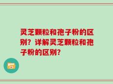 灵芝颗粒和孢子粉的区别？详解灵芝颗粒和孢子粉的区别？