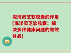 深海灵芝软胶囊的作用(海洋灵芝软胶囊：解决多种健康问题的有效补品)