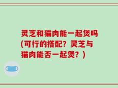 灵芝和猫肉能一起煲吗(可行的搭配？灵芝与猫肉能否一起煲？)