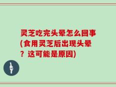 灵芝吃完头晕怎么回事(食用灵芝后出现头晕？这可能是原因)