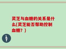 灵芝与血糖的关系是什么(灵芝能否帮助控制血糖？)
