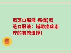 灵芝口服液 癌症(灵芝口服液：辅助癌症治疗的有效选择)
