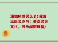 浦城凤凰灵芝节(浦城凤凰灵芝节：荟萃灵芝文化，展示闽南风情)