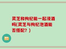 灵芝和枸杞能一起浸酒吗(灵芝与枸杞泡酒能否搭配？)