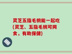 灵芝五指毛桃能一起吃(灵芝、五指毛桃可同食，有助保健)