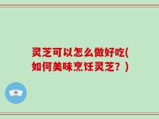 灵芝可以怎么做好吃(如何美味烹饪灵芝？)