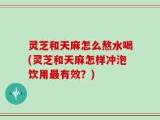 灵芝和天麻怎么熬水喝(灵芝和天麻怎样冲泡饮用最有效？)
