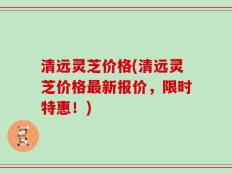 清远灵芝价格(清远灵芝价格最新报价，限时特惠！)