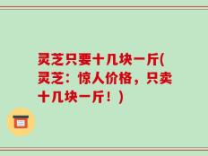 灵芝只要十几块一斤(灵芝：惊人价格，只卖十几块一斤！)