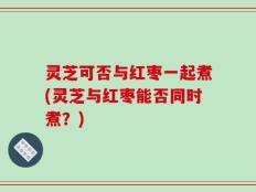 灵芝可否与红枣一起煮(灵芝与红枣能否同时煮？)