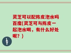 灵芝可以配陈皮泡水吗百度(灵芝可与陈皮一起泡水喝，有什么好处呢？)