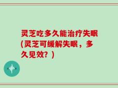 灵芝吃多久能治疗失眠(灵芝可缓解失眠，多久见效？)
