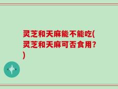 灵芝和天麻能不能吃(灵芝和天麻可否食用？)