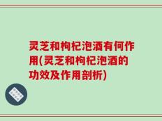 灵芝和枸杞泡酒有何作用(灵芝和枸杞泡酒的功效及作用剖析)
