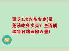 灵芝1次吃多少克(灵芝该吃多少克？全面解读每日建议摄入量)