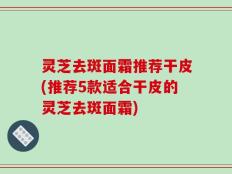 灵芝去斑面霜推荐干皮(推荐5款适合干皮的灵芝去斑面霜)