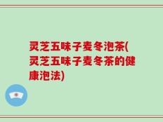 灵芝五味子麦冬泡茶(灵芝五味子麦冬茶的健康泡法)