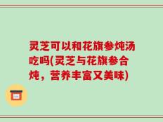灵芝可以和花旗参炖汤吃吗(灵芝与花旗参合炖，营养丰富又美味)