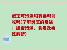 灵芝可泡澡吗有毒吗能吃吗(了解灵芝的用途：能否泡澡、食用及毒性解析)