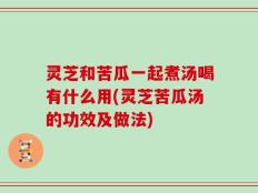 灵芝和苦瓜一起煮汤喝有什么用(灵芝苦瓜汤的功效及做法)