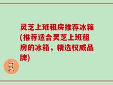 灵芝上班租房推荐冰箱(推荐适合灵芝上班租房的冰箱，精选权威品牌)