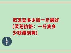 灵芝卖多少钱一斤最好(灵芝价格：一斤卖多少钱最划算)