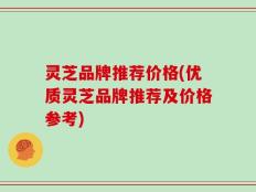 灵芝品牌推荐价格(优质灵芝品牌推荐及价格参考)