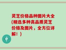 灵芝价格品种图片大全(精选多种高品质灵芝价格及图片，全方位详解！)