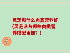 灵芝和什么肉煮营养好(灵芝汤与哪些肉类营养搭配更佳？)