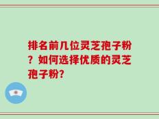 排名前几位灵芝孢子粉？如何选择优质的灵芝孢子粉？