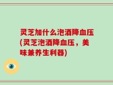 灵芝加什么泡酒降血压(灵芝泡酒降血压，美味兼养生利器)