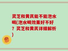 灵芝和黄芪能不能泡水喝(泡水喝效果好不好？灵芝和黄芪详细解析)