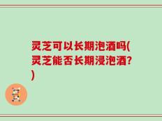 灵芝可以长期泡酒吗(灵芝能否长期浸泡酒？)