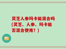 灵芝人参玛卡能混合吗(灵芝、人参、玛卡能否混合使用？)
